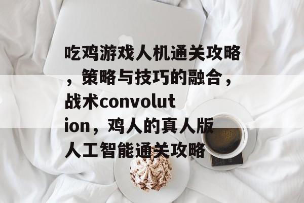 吃鸡游戏人机通关攻略,策略与技巧的融合,战术convolution,鸡人的真人版人工智能通关攻略 吃鸡游戏人机通关攻略,策略与技巧的融合,战术convolution,鸡人的真人版人工智能通关攻略