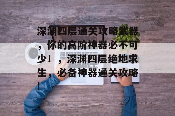 深渊四层通关攻略武器,你的高阶神器必不可少!,深渊四层绝地求生,必备神器通关攻略! 深渊四层通关攻略武器,你的高阶神器必不可少!,深渊四层绝地求生,必备神器通关攻略!