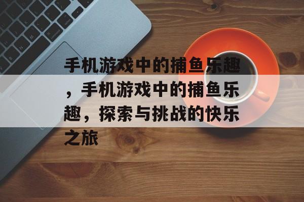 手机游戏中的捕鱼乐趣,手机游戏中的捕鱼乐趣,探索与挑战的快乐之旅 手机游戏中的捕鱼乐趣,手机游戏中的捕鱼乐趣,探索与挑战的快乐之旅