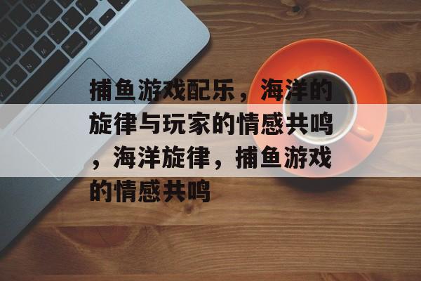 捕鱼游戏配乐,海洋的旋律与玩家的情感共鸣,海洋旋律,捕鱼游戏的情感共鸣 捕鱼游戏配乐,海洋的旋律与玩家的情感共鸣,海洋旋律,捕鱼游戏的情感共鸣