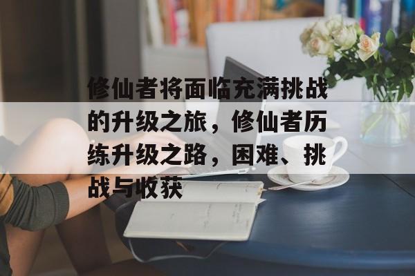 修仙者将面临充满挑战的升级之旅,修仙者历练升级之路,困难、挑战与收获 修仙者将面临充满挑战的升级之旅,修仙者历练升级之路,困难、挑战与收获