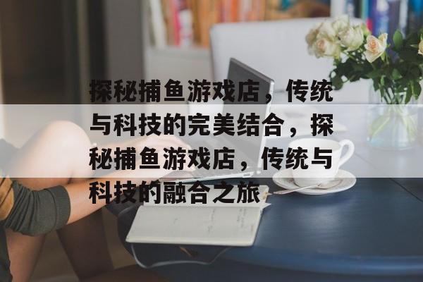 探秘捕鱼游戏店,传统与科技的完美结合,探秘捕鱼游戏店,传统与科技的融合之旅 探秘捕鱼游戏店,传统与科技的完美结合,探秘捕鱼游戏店,传统与科技的融合之旅