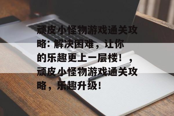 顽皮小怪物游戏通关攻略: 解决困难,让你的乐趣更上一层楼!,顽皮小怪物游戏通关攻略,乐趣升级! 顽皮小怪物游戏通关攻略: 解决困难,让你的乐趣更上一层楼!,顽皮小怪物游戏通关攻略,乐趣升级!