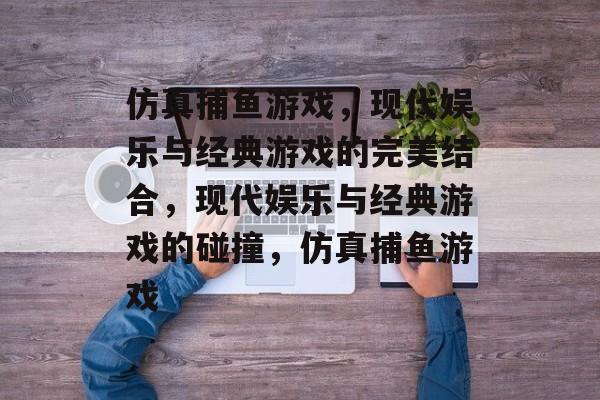 仿真捕鱼游戏,现代娱乐与经典游戏的完美结合,现代娱乐与经典游戏的碰撞,仿真捕鱼游戏 仿真捕鱼游戏,现代娱乐与经典游戏的完美结合,现代娱乐与经典游戏的碰撞,仿真捕鱼游戏