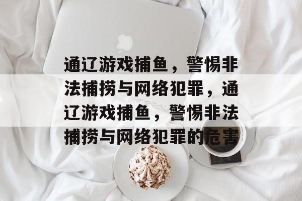 通辽游戏捕鱼,警惕非法捕捞与网络犯罪,通辽游戏捕鱼,警惕非法捕捞与网络犯罪的危害 通辽游戏捕鱼,警惕非法捕捞与网络犯罪,通辽游戏捕鱼,警惕非法捕捞与网络犯罪的危害