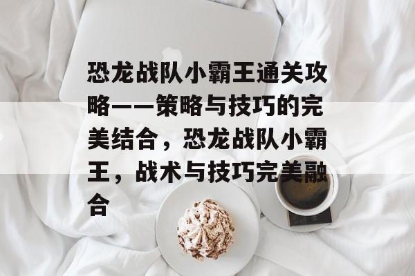 恐龙战队小霸王通关攻略——策略与技巧的完美结合,恐龙战队小霸王,战术与技巧完美融合 恐龙战队小霸王通关攻略——策略与技巧的完美结合,恐龙战队小霸王,战术与技巧完美融合
