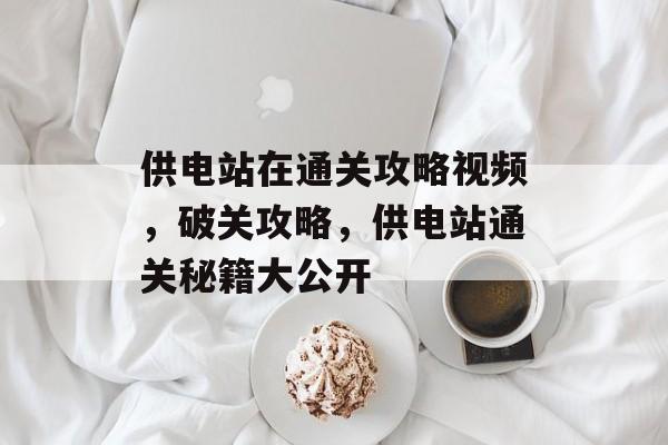 供电站在通关攻略视频,破关攻略,供电站通关秘籍大公开 供电站在通关攻略视频,破关攻略,供电站通关秘籍大公开