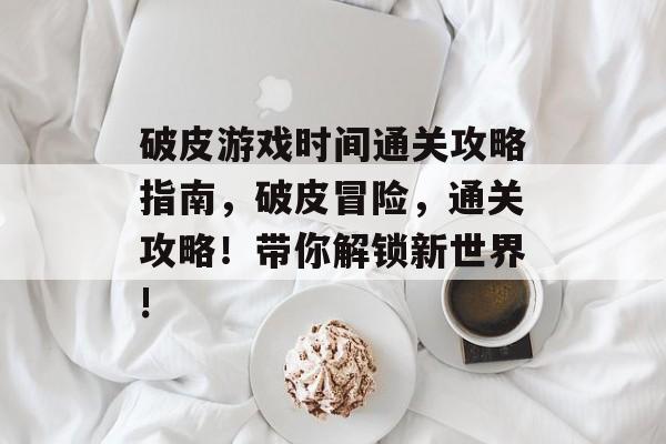 破皮游戏时间通关攻略指南,破皮冒险,通关攻略!带你解锁新世界! 破皮游戏时间通关攻略指南,破皮冒险,通关攻略!带你解锁新世界!