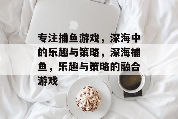 专注捕鱼游戏,深海中的乐趣与策略,深海捕鱼,乐趣与策略的融合游戏 专注捕鱼游戏,深海中的乐趣与策略,深海捕鱼,乐趣与策略的融合游戏