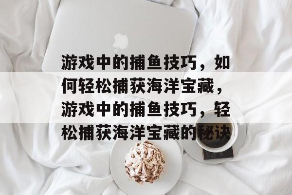 游戏中的捕鱼技巧,如何轻松捕获海洋宝藏,游戏中的捕鱼技巧,轻松捕获海洋宝藏的秘诀 游戏中的捕鱼技巧,如何轻松捕获海洋宝藏,游戏中的捕鱼技巧,轻松捕获海洋宝藏的秘诀