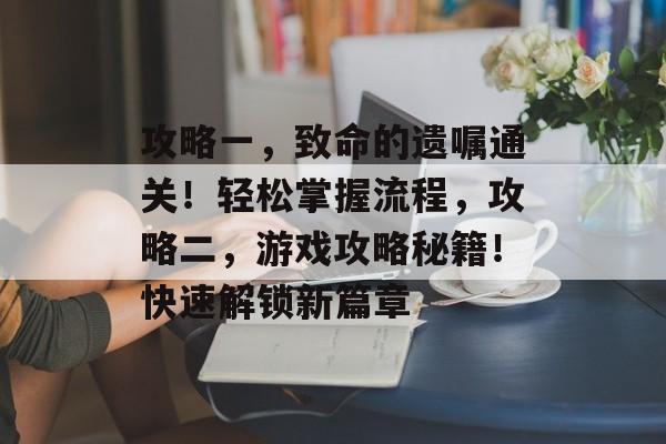 攻略一,致命的遗嘱通关!轻松掌握流程,攻略二,游戏攻略秘籍!快速解锁新篇章 攻略一,致命的遗嘱通关!轻松掌握流程,攻略二,游戏攻略秘籍!快速解锁新篇章