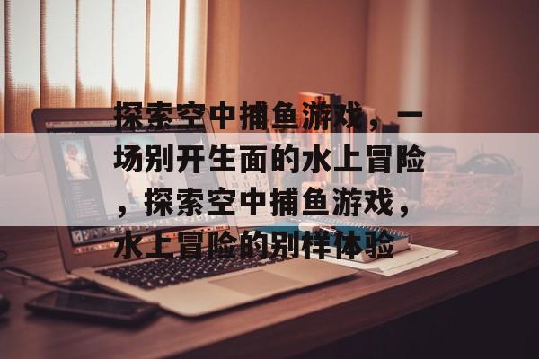 探索空中捕鱼游戏,一场别开生面的水上冒险,探索空中捕鱼游戏,水上冒险的别样体验 探索空中捕鱼游戏,一场别开生面的水上冒险,探索空中捕鱼游戏,水上冒险的别样体验