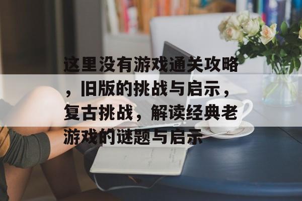 这里没有游戏通关攻略,旧版的挑战与启示,复古挑战,解读经典老游戏的谜题与启示 这里没有游戏通关攻略,旧版的挑战与启示,复古挑战,解读经典老游戏的谜题与启示