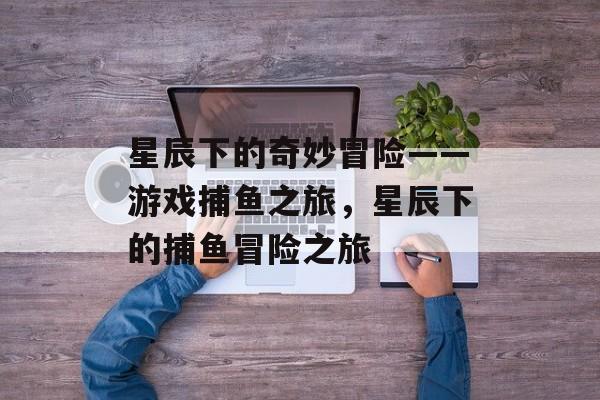 星辰下的奇妙冒险——游戏捕鱼之旅,星辰下的捕鱼冒险之旅 星辰下的奇妙冒险——游戏捕鱼之旅,星辰下的捕鱼冒险之旅