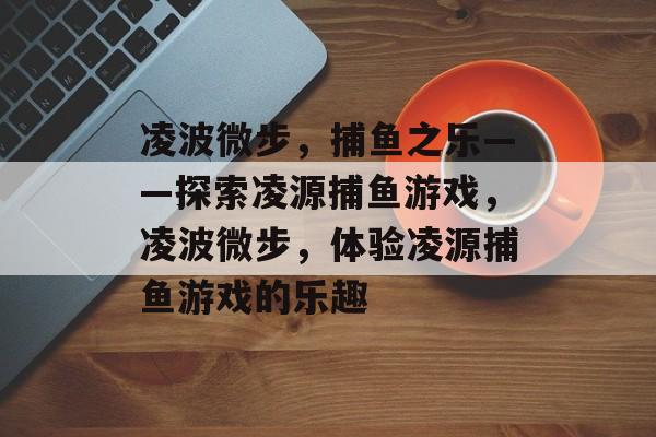 凌波微步,捕鱼之乐——探索凌源捕鱼游戏,凌波微步,体验凌源捕鱼游戏的乐趣 凌波微步,捕鱼之乐——探索凌源捕鱼游戏,凌波微步,体验凌源捕鱼游戏的乐趣