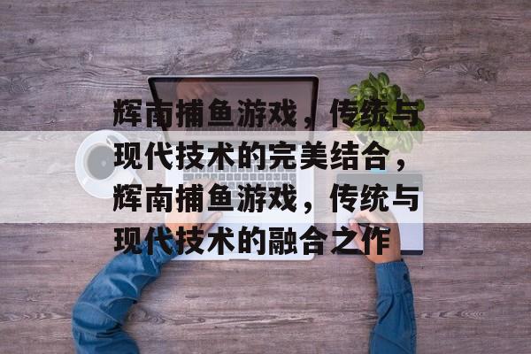 辉南捕鱼游戏,传统与现代技术的完美结合,辉南捕鱼游戏,传统与现代技术的融合之作 辉南捕鱼游戏,传统与现代技术的完美结合,辉南捕鱼游戏,传统与现代技术的融合之作