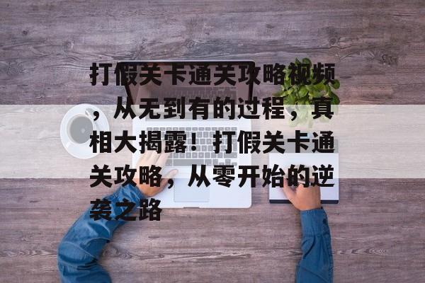 打假关卡通关攻略视频,从无到有的过程,真相大揭露!打假关卡通关攻略,从零开始的逆袭之路 打假关卡通关攻略视频,从无到有的过程,真相大揭露!打假关卡通关攻略,从零开始的逆袭之路