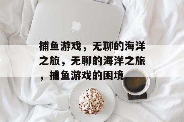 捕鱼游戏，无聊的海洋之旅，无聊的海洋之旅，捕鱼游戏的困境
