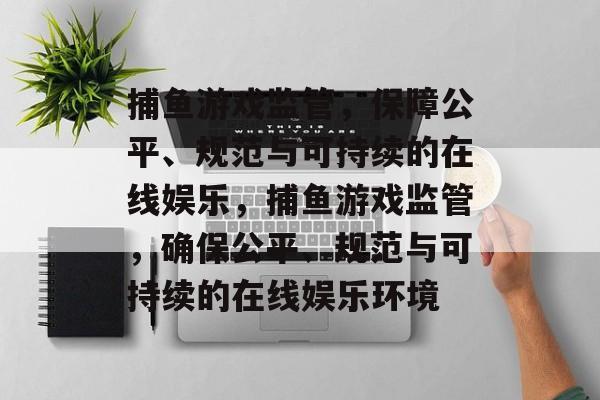 捕鱼游戏监管,保障公平、规范与可持续的在线娱乐,捕鱼游戏监管,确保公平、规范与可持续的在线娱乐环境 捕鱼游戏监管,保障公平、规范与可持续的在线娱乐,捕鱼游戏监管,确保公平、规范与可持续的在线娱乐环境