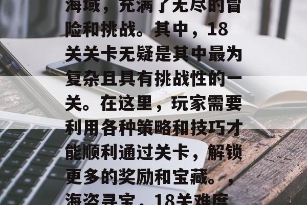 海盗港湾是一片广袤的海域,充满了无尽的冒险和挑战。其中,18关关卡无疑是其中最为复杂且具有挑战性的一关。在这里,玩家需要利用各种策略和技巧才能顺利通过关卡,解锁更多的奖励和宝藏。,海盗寻宝,18关难度之巅 海盗港湾是一片广袤的海域,充满了无尽的冒险和挑战。其中,18关关卡无疑是其中最为复杂且具有挑战性的一关。在这里,玩家需要利用各种策略和技巧才能顺利通过关卡,解锁更多的奖励和宝藏。,海盗寻宝,18关难度之巅