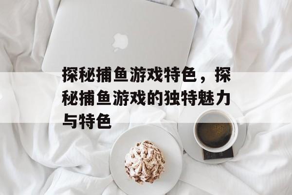 探秘捕鱼游戏特色,探秘捕鱼游戏的独特魅力与特色 探秘捕鱼游戏特色,探秘捕鱼游戏的独特魅力与特色