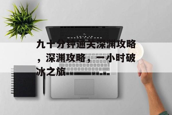 九十分钟通关深渊攻略,深渊攻略,一小时破冰之旅 九十分钟通关深渊攻略,深渊攻略,一小时破冰之旅