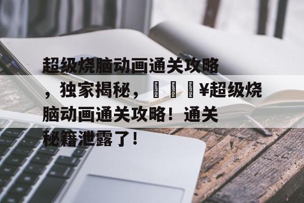 超级烧脑动画通关攻略,独家揭秘,🔥超级烧脑动画通关攻略!通关秘籍泄露了! 超级烧脑动画通关攻略,独家揭秘,🔥超级烧脑动画通关攻略!通关秘籍泄露了!