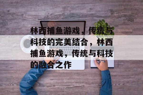 林西捕鱼游戏,传统与科技的完美结合,林西捕鱼游戏,传统与科技的融合之作 林西捕鱼游戏,传统与科技的完美结合,林西捕鱼游戏,传统与科技的融合之作