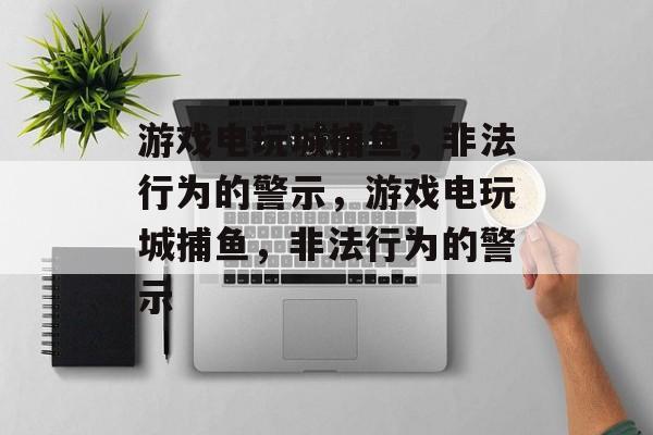 游戏电玩城捕鱼,非法行为的警示,游戏电玩城捕鱼,非法行为的警示 游戏电玩城捕鱼,非法行为的警示,游戏电玩城捕鱼,非法行为的警示