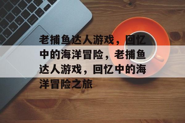 老捕鱼达人游戏,回忆中的海洋冒险,老捕鱼达人游戏,回忆中的海洋冒险之旅 老捕鱼达人游戏,回忆中的海洋冒险,老捕鱼达人游戏,回忆中的海洋冒险之旅