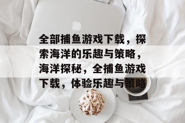 全部捕鱼游戏下载,探索海洋的乐趣与策略,海洋探秘,全捕鱼游戏下载,体验乐趣与策略 全部捕鱼游戏下载,探索海洋的乐趣与策略,海洋探秘,全捕鱼游戏下载,体验乐趣与策略