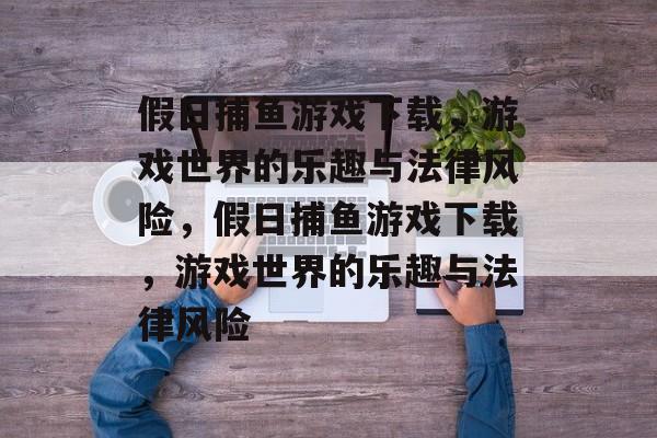 假日捕鱼游戏下载，游戏世界的乐趣与法律风险，假日捕鱼游戏下载，游戏世界的乐趣与法律风险