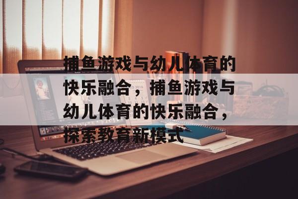捕鱼游戏与幼儿体育的快乐融合,捕鱼游戏与幼儿体育的快乐融合,探索教育新模式 捕鱼游戏与幼儿体育的快乐融合,捕鱼游戏与幼儿体育的快乐融合,探索教育新模式
