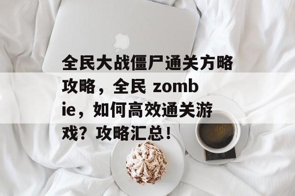 全民大战僵尸通关方略攻略,全民 zombie,如何高效通关游戏?攻略汇总! 全民大战僵尸通关方略攻略,全民 zombie,如何高效通关游戏?攻略汇总!