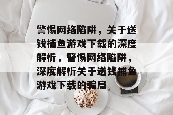 警惕网络陷阱,关于送钱捕鱼游戏下载的深度解析,警惕网络陷阱,深度解析关于送钱捕鱼游戏下载的骗局 警惕网络陷阱,关于送钱捕鱼游戏下载的深度解析,警惕网络陷阱,深度解析关于送钱捕鱼游戏下载的骗局