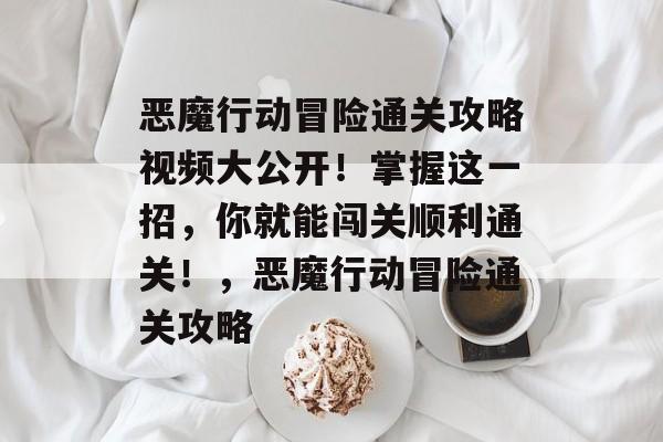恶魔行动冒险通关攻略视频大公开!掌握这一招,你就能闯关顺利通关!,恶魔行动冒险通关攻略 恶魔行动冒险通关攻略视频大公开!掌握这一招,你就能闯关顺利通关!,恶魔行动冒险通关攻略