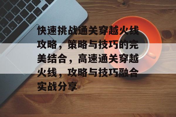 快速挑战通关穿越火线攻略,策略与技巧的完美结合,高速通关穿越火线,攻略与技巧融合实战分享 快速挑战通关穿越火线攻略,策略与技巧的完美结合,高速通关穿越火线,攻略与技巧融合实战分享