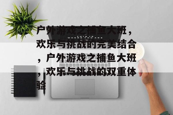 户外游戏之捕鱼大班,欢乐与挑战的完美结合,户外游戏之捕鱼大班,欢乐与挑战的双重体验 户外游戏之捕鱼大班,欢乐与挑战的完美结合,户外游戏之捕鱼大班,欢乐与挑战的双重体验
