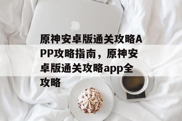 原神安卓版通关攻略APP攻略指南,原神安卓版通关攻略app全攻略 原神安卓版通关攻略APP攻略指南,原神安卓版通关攻略app全攻略