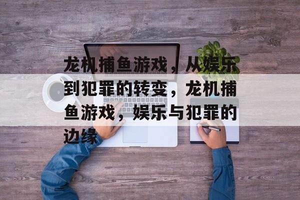 龙机捕鱼游戏,从娱乐到犯罪的转变,龙机捕鱼游戏,娱乐与犯罪的边缘 龙机捕鱼游戏,从娱乐到犯罪的转变,龙机捕鱼游戏,娱乐与犯罪的边缘