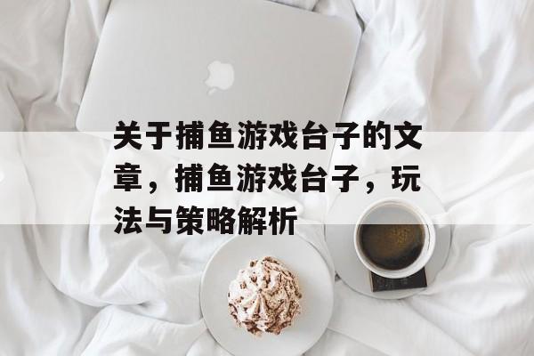 关于捕鱼游戏台子的文章，捕鱼游戏台子，玩法与策略解析