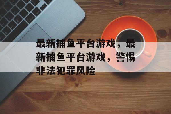 最新捕鱼平台游戏，最新捕鱼平台游戏，警惕非法犯罪风险