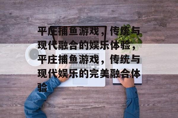 平庄捕鱼游戏,传统与现代融合的娱乐体验,平庄捕鱼游戏,传统与现代娱乐的完美融合体验 平庄捕鱼游戏,传统与现代融合的娱乐体验,平庄捕鱼游戏,传统与现代娱乐的完美融合体验