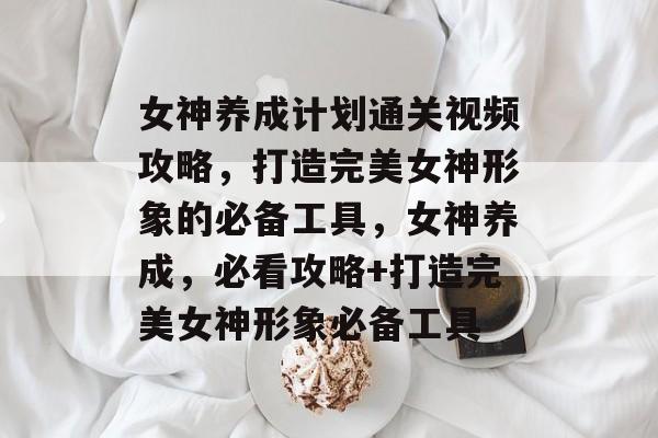 女神养成计划通关视频攻略,打造完美女神形象的必备工具,女神养成,必看攻略+打造完美女神形象必备工具 女神养成计划通关视频攻略,打造完美女神形象的必备工具,女神养成,必看攻略+打造完美女神形象必备工具