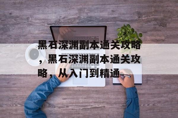 黑石深渊副本通关攻略,黑石深渊副本通关攻略,从入门到精通 黑石深渊副本通关攻略,黑石深渊副本通关攻略,从入门到精通