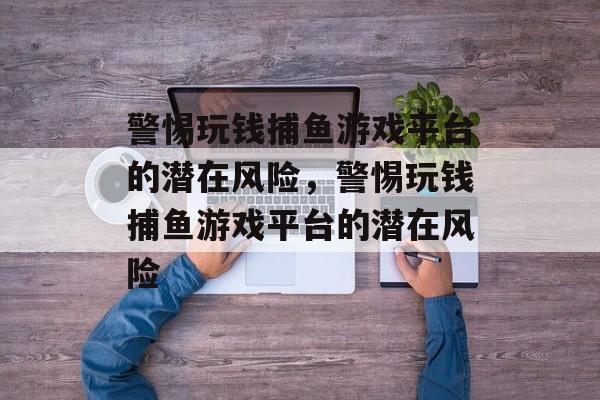 警惕玩钱捕鱼游戏平台的潜在风险,警惕玩钱捕鱼游戏平台的潜在风险 警惕玩钱捕鱼游戏平台的潜在风险,警惕玩钱捕鱼游戏平台的潜在风险