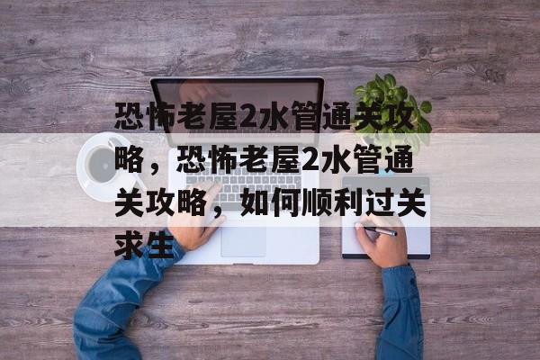 恐怖老屋2水管通关攻略,恐怖老屋2水管通关攻略,如何顺利过关求生 恐怖老屋2水管通关攻略,恐怖老屋2水管通关攻略,如何顺利过关求生