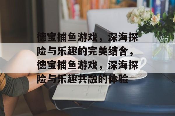德宝捕鱼游戏,深海探险与乐趣的完美结合,德宝捕鱼游戏,深海探险与乐趣共融的体验 德宝捕鱼游戏,深海探险与乐趣的完美结合,德宝捕鱼游戏,深海探险与乐趣共融的体验