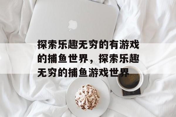 探索乐趣无穷的有游戏的捕鱼世界,探索乐趣无穷的捕鱼游戏世界 探索乐趣无穷的有游戏的捕鱼世界,探索乐趣无穷的捕鱼游戏世界