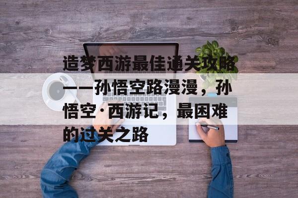 造梦西游最佳通关攻略——孙悟空路漫漫,孙悟空·西游记,最困难的过关之路 造梦西游最佳通关攻略——孙悟空路漫漫,孙悟空·西游记,最困难的过关之路